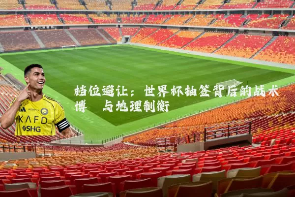 档位避让：世界杯抽签背后的战术博弈与地理制衡