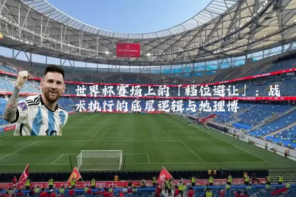 世界杯赛场上的「档位避让」：战术执行的底层逻辑与地理博弈