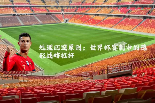 地理回避原则:世界杯赛制中的隐形战略杠杆
